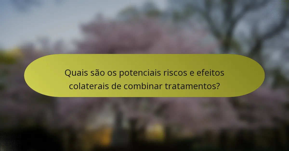 Quais são os potenciais riscos e efeitos colaterais de combinar tratamentos?